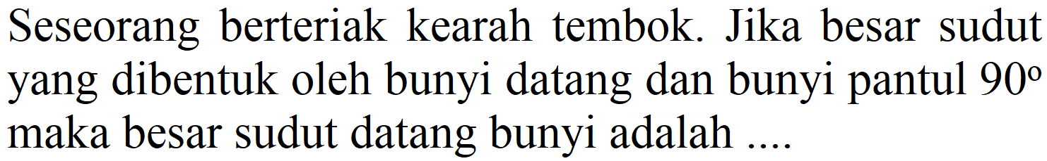 Seseorang berteriak kearah tembok. Jika besar sudut yang dibentuk oleh bunyi datang dan bunyi pantul 90 maka besar sudut datang bunyi adalah ....