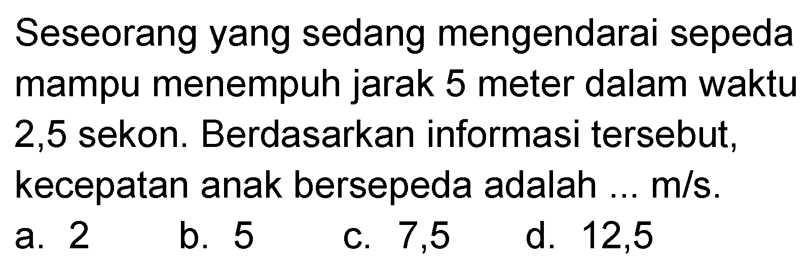 Seseorang yang sedang mengendarai sepeda mampu menempuh jarak 5 meter dalam waktu 2,5 sekon. Berdasarkan informasi tersebut, kecepatan anak bersepeda adalah ...  m/s.