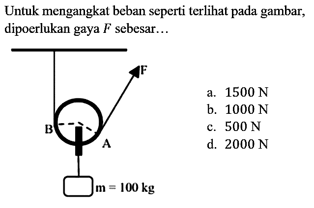 Untuk mengangkat beban seperti terlihat pada gambar, dipoerlukan gaya  F  sebesar...
B A F m=100 kg 
a. 1500 N
b. 1000 N
c. 500 N
d. 2000 N