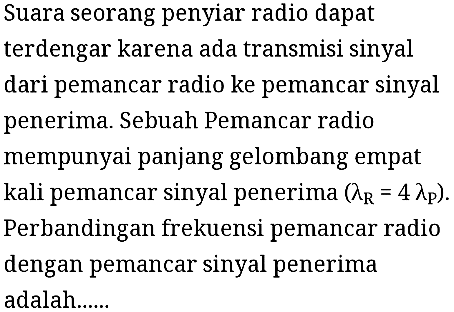 Suara seorang penyiar radio dapat terdengar karena ada transmisi sinyal dari pemancar radio ke pemancar sinyal penerima. Sebuah Pemancar radio mempunyai panjang gelombang empat kali pemancar sinyal penerima  (lambdaR = 4 lambdaP). Perbandingan frekuensi pemancar radio dengan pemancar sinyal penerima adalah......