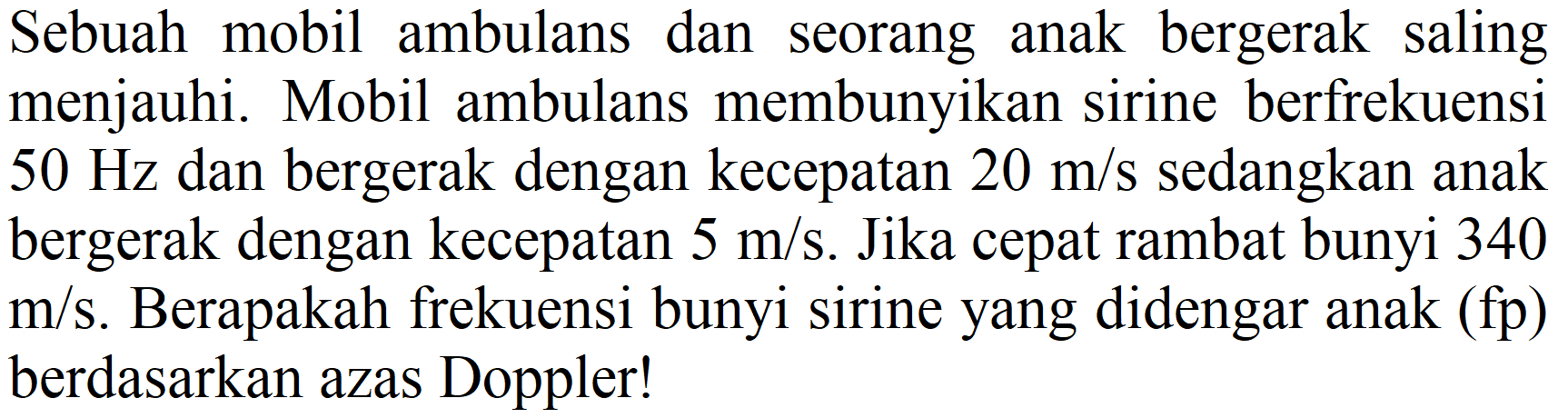 Sebuah mobil ambulans dan seorang anak bergerak saling menjauhi. Mobil ambulans membunyikan sirine berfrekuensi 50 Hz dan bergerak dengan kecepatan 20 m/s sedangkan anak bergerak dengan kecepatan 5 m/s. Jika cepat rambat bunyi 340 m/s. Berapakah frekuensi bunyi sirine yang didengar anak (fp) berdasarkan azas Doppler!