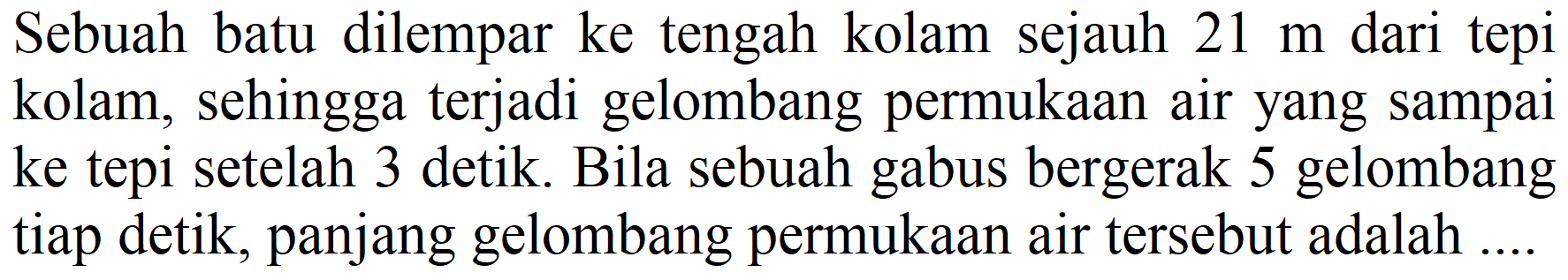 Sebuah batu dilempar ke tengah kolam sejauh 21 m dari tepi kolam, sehingga terjadi gelombang permukaan air yang sampai ke tepi setelah 3 detik. Bila sebuah gabus bergerak 5 gelombang tiap detik, panjang gelombang permukaan air tersebut adalah ....