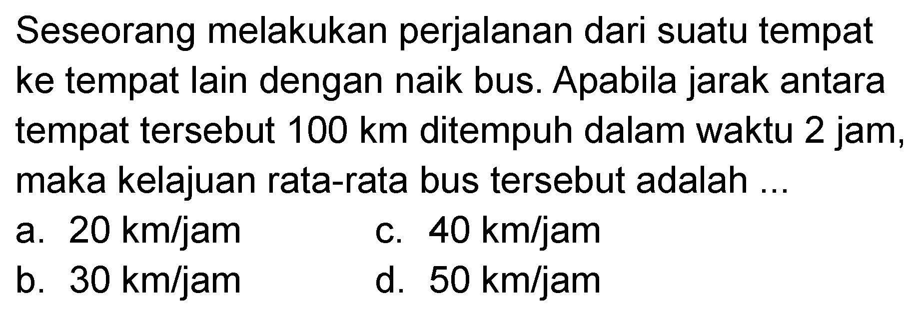 Seseorang melakukan perjalanan dari suatu tempat ke tempat lain dengan naik bus. Apabila jarak antara tempat tersebut 100 km ditempuh dalam waktu 2 jam, maka kelajuan rata-rata bus tersebut adalah ...