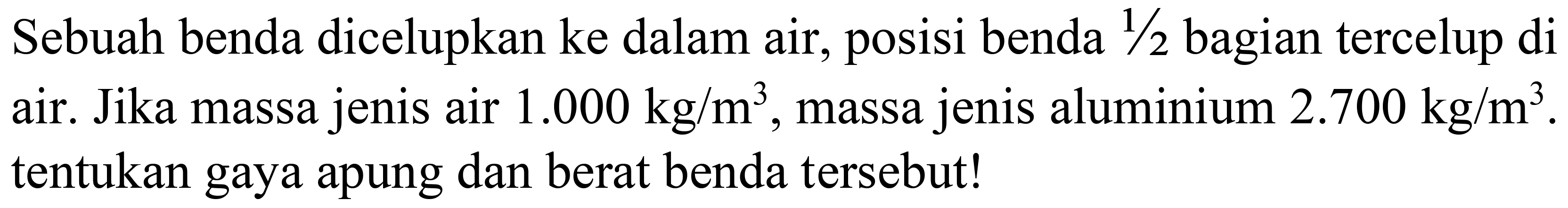 Sebuah benda dicelupkan ke dalam air, posisi benda 1/2 bagian tercelup di air. Jika massa jenis air 1.000 kg/m^3, massa jenis aluminium 2.700 kg/m^3. tentukan gaya apung dan berat benda tersebut!