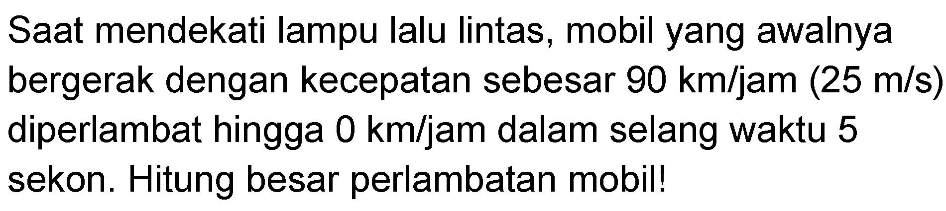 Saat mendekati lampu lalu lintas, mobil yang awalnya bergerak dengan kecepatan sebesar 90 km/jam (25 m/s) diperlambat hingga 0 km/jam dalam selang waktu 5 sekon. Hitung besar perlambatan mobil!