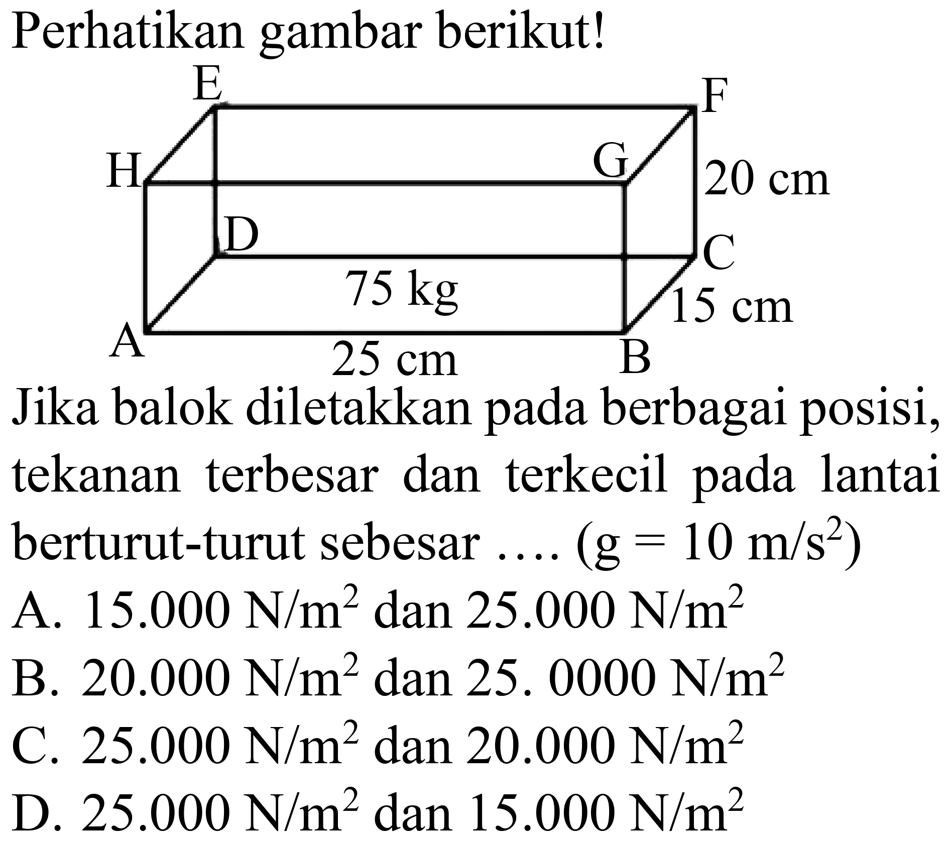 Perhatikan gambar berikut! A 25 cm B 15 cm C D 20 cm E F G H 75 cm Jika balok diletakkan pada berbagai posisi, tekanan terbesar dan terkecil pada lantai berturut-turut sebesar .... (g=10 m/s^2) A. 15.000 N/m^2 dan 25.000 N/m^2 B. 20.000 N/m^2 dan 25.0000 N/m^2 C. 25.000 N/m^2 dan 20.000 N/m^2 D. 25.000 N/m^2 dan 15.000 N/m^2