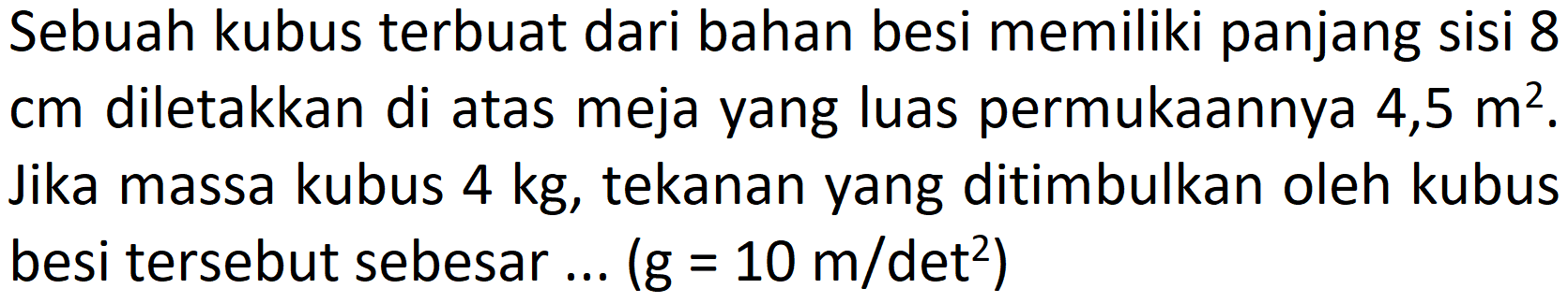 Sebuah kubus terbuat dari bahan besi memiliki panjang sisi 8  cm  diletakkan di atas meja yang luas permukaannya 4,5  m^(2) . Jika massa kubus  4 kg , tekanan yang ditimbulkan oleh kubus besi tersebut sebesar ...  (g=10 m /.  det  .^(2))