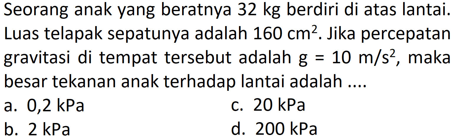 Seorang anak yang beratnya  32 kg  berdiri di atas lantai. Luas telapak sepatunya adalah  160 cm^(2) . Jika percepatan gravitasi di tempat tersebut adalah  g=10 m / s^(2) , maka besar tekanan anak terhadap lantai adalah ....
a. 0,2 kPa
c.  20 kPa 
b.  2 kPa 
d.  200 kPa 