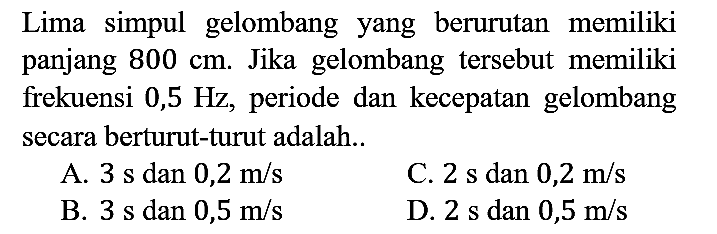 Lima simpul gelombang yang berurutan memiliki panjang 800 cm. Jika gelombang tersebut memiliki frekuensi 0,5 Hz, periode dan kecepatan gelombang secara berturut-turut adalah..
