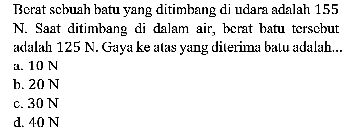 Berat sebuah batu yang ditimbang di udara adalah 155 N. Saat ditimbang di dalam air, berat batu tersebut adalah 125 N. Gaya ke atas yang diterima batu adalah...