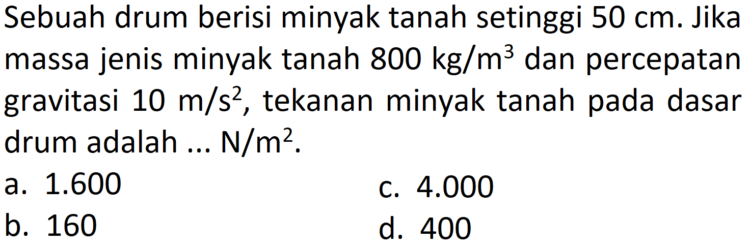 Sebuah drum berisi minyak tanah setinggi  50 cm . Jika massa jenis minyak tanah  800 kg / m^(3)  dan percepatan gravitasi  10 m / s^(2) , tekanan minyak tanah pada dasar drum adalah ... N/  m^(2) .
a.  1.600 
c.  4.000 
b. 160
d. 400