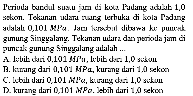 Perioda bandul suatu jam di kota Padang adalah 1,0 sekon. Tekanan udara ruang terbuka di kota Padang adalah 0,101 MPa. Jam tersebut dibawa ke puncak gunung Singgalang. Tekanan udara dan perioda jam di puncak gunung Singgalang adalah ...
A. lebih dari 0,101 MPa, lebih dari 1,0 sekon
B. kurang dari 0,101 MPa, kurang dari 1,0 sekon
C. lebih dari 0,101 MPa, kurang dari 1,0 sekon
D. kurang dari 0,101 MPa, lebih dari 1,0 sekon