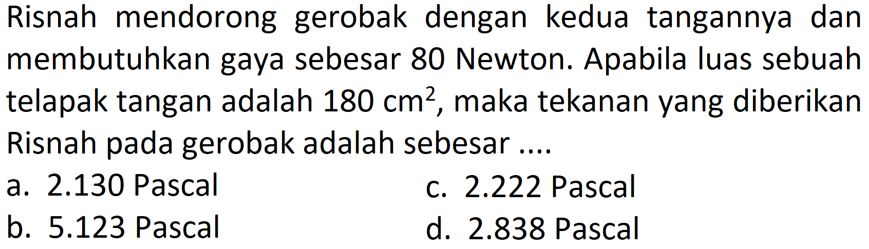 Risnah mendorong gerobak dengan kedua tangannya dan membutuhkan gaya sebesar 80 Newton. Apabila luas sebuah telapak tangan adalah  180 cm^(2) , maka tekanan yang diberikan Risnah pada gerobak adalah sebesar ....
a. 2.130 Pascal
c.  2.222  Pascal
b.  5.123  Pascal
d.  2.838  Pascal