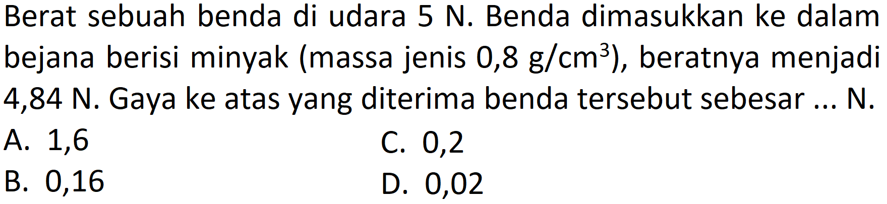 Berat sebuah benda di udara  5 ~N . Benda dimasukkan ke dalam bejana berisi minyak (massa jenis  0,8 ~g / cm^(3)  ), beratnya menjadi  4,84 ~N . Gaya ke atas yang diterima benda tersebut sebesar ... N.
A. 1,6
C. 0,2
B. 0,16
D. 0,02