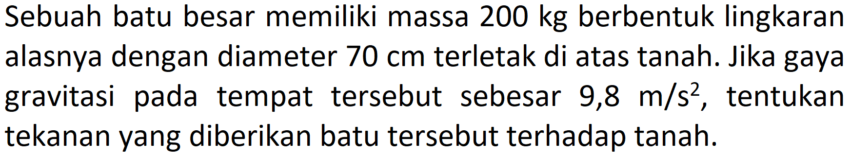 Sebuah batu besar memiliki massa  200 kg  berbentuk lingkaran alasnya dengan diameter  70 cm  terletak di atas tanah. Jika gaya gravitasi pada tempat tersebut sebesar  9,8 m / s^(2) , tentukan tekanan yang diberikan batu tersebut terhadap tanah.