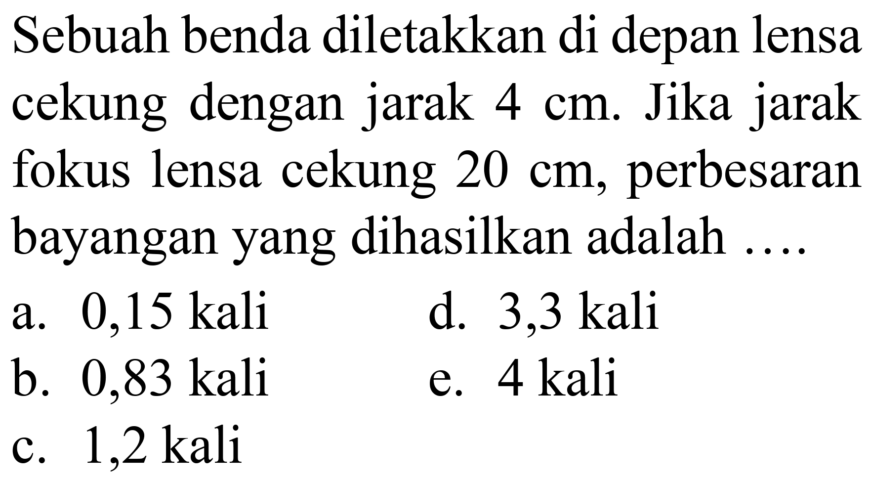 Sebuah benda diletakkan di depan lensa cekung dengan jarak  4 cm . Jika jarak fokus lensa cekung  20 cm , perbesaran bayangan yang dihasilkan adalah ....
a.  0,15 kali 
d. 3,3 kali
b.  0,83 kali 
e. 4 kali
c. 1,2 kali