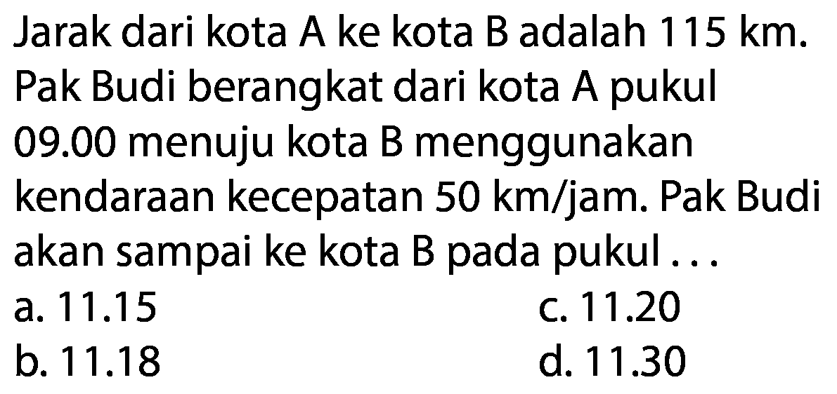 Jarak dari kota A ke kota B adalah 115 km. Pak Budi berangkat dari kota A pukul 09.00  menuju kota B menggunakan kendaraan kecepatan 50 km/jam. Pak Budi akan sampai ke kota B pada pukul...  