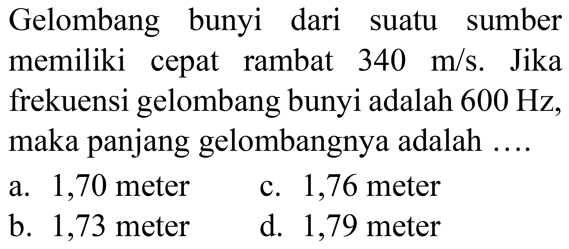 Gelombang bunyi dari suatu sumber memiliki cepat rambat  340 m / s . Jika frekuensi gelombang bunyi adalah  600 Hz , maka panjang gelombangnya adalah ....
a. 1,70 meter
c. 1,76 meter
b. 1,73 meter
d. 1,79 meter