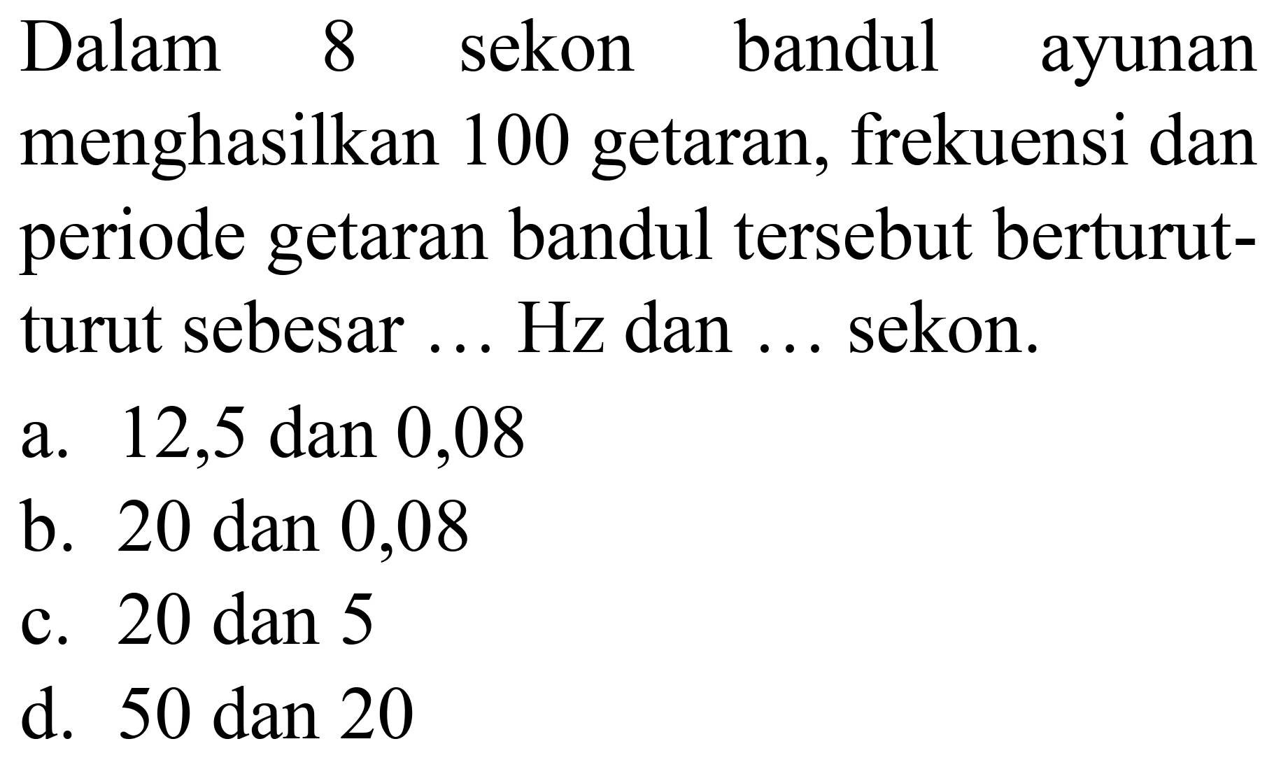 Dalam 8 sekon bandul ayunan menghasilkan 100 getaran, frekuensi dan periode getaran bandul tersebut berturutturut sebesar ... Hz dan ... sekon.
a. 12,5 dan 0,08
b. 20 dan 0,08
c.  20 dan 5 
d.  50 dan 20 