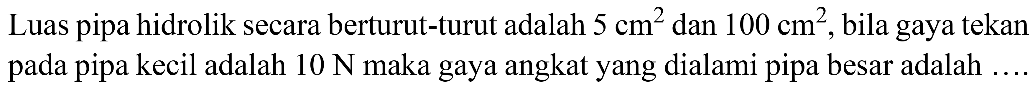 Luas pipa hidrolik secara berturut-turut adalah  5 cm^(2)  dan  100 cm^(2) , bila gaya tekan pada pipa kecil adalah  10 ~N  maka gaya angkat yang dialami pipa besar adalah ...