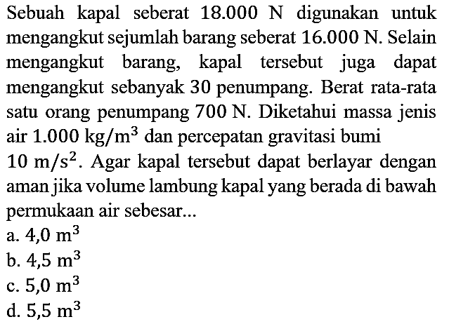 Sebuah kapal seberat 18.000 N digunakan untuk mengangkut sejumlah barang seberat 16.000 N. Selain mengangkut barang, kapal tersebut juga dapat mengangkut sebanyak 30 penumpang. Berat rata-rata satu orang penumpang 700 N. Diketahui massa jenis air 1.000 kg/m^3 dan percepatan gravitasi bumi 10 m/s^2. Agar kapal tersebut dapat berlayar dengan aman jika volume lambung kapal yang berada di bawah permukaan air sebesar...
