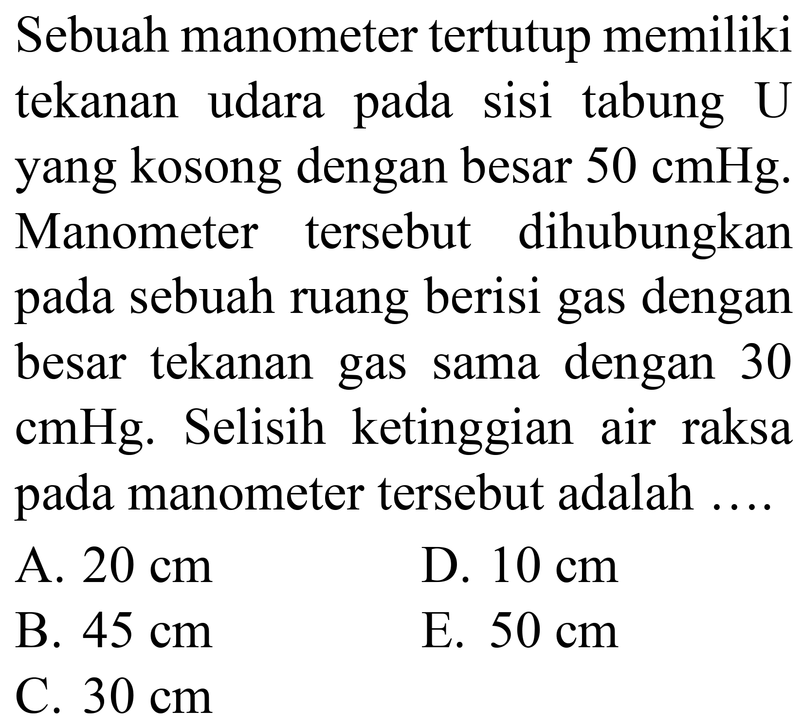 Sebuah manometer tertutup memiliki tekanan udara pada sisi tabung U yang kosong dengan besar  50 cmHg . Manometer tersebut dihubungkan pada sebuah ruang berisi gas dengan besar tekanan gas sama dengan 30 cmHg. Selisih ketinggian air raksa pada manometer tersebut adalah
A.  20 cm 
D.  10 cm 
B.  45 cm 
E.  50 cm 
C.  30 cm 