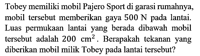 Tobey memiliki mobil Pajero Sport di garasi rumahnya, mobil tersebut memberikan gaya  500 N  pada lantai. Luas permukaan lantai yang berada dibawah mobil tersebut adalah 200 cm^2. Berapakah tekanan yang diberikan mobil milik Tobey pada lantai tersebut?