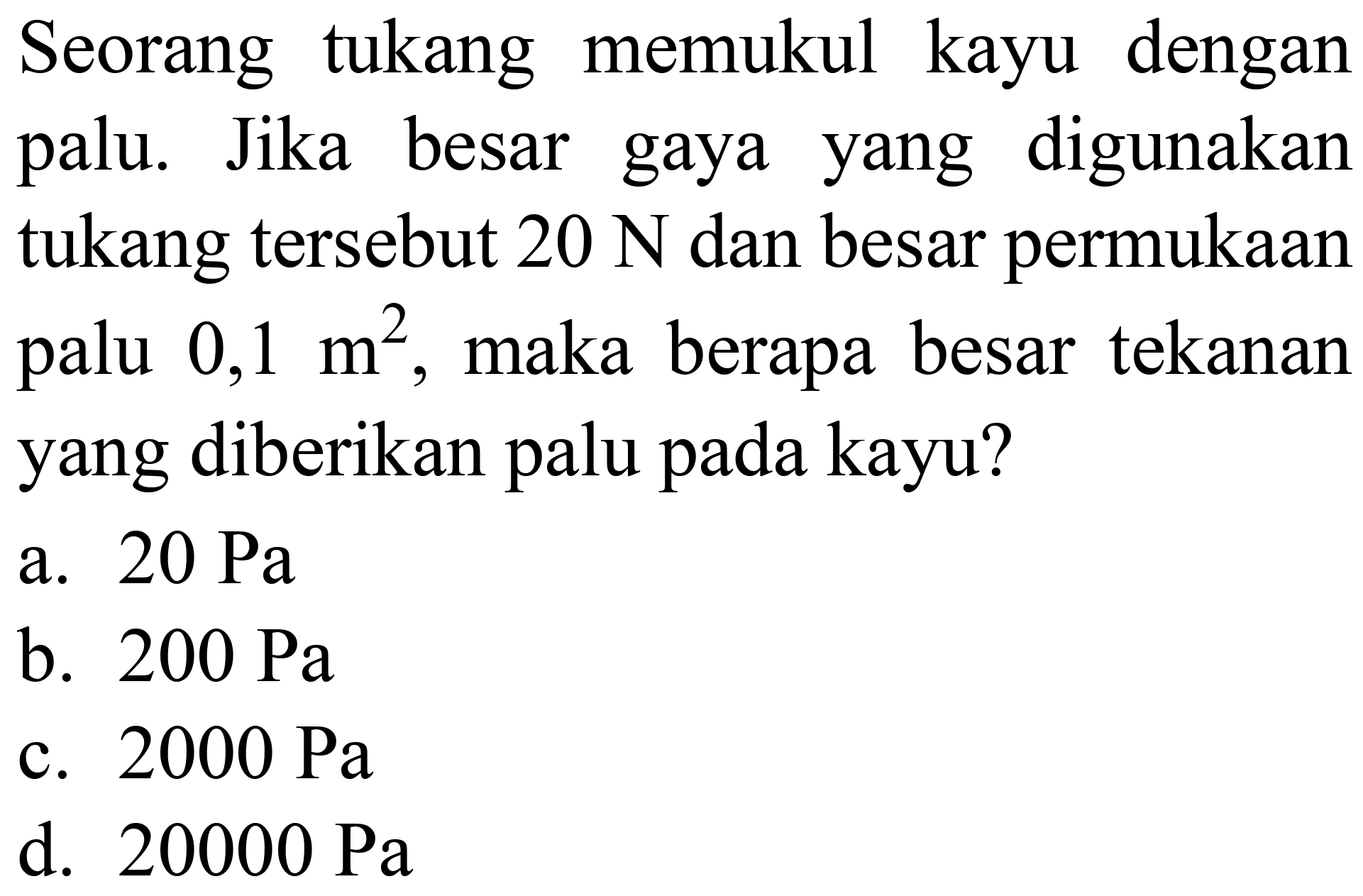 Seorang tukang memukul kayu dengan palu. Jika besar gaya yang digunakan tukang tersebut  20 ~N  dan besar permukaan palu  0,1 m^(2) , maka berapa besar tekanan yang diberikan palu pada kayu?
a.  20 ~Pa 
b.  200 ~Pa 
c.  2000 ~Pa 
d.  20000 ~Pa 