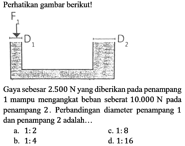 Perhatikan gambar berikut! F1 D1 D2  Gaya sebesar 2.500 N yang diberikan pada penampang 1 mampu mengangkat beban seberat 10.000 N pada penampang 2. Perbandingan diameter penampang 1 dan penampang 2 adalah...