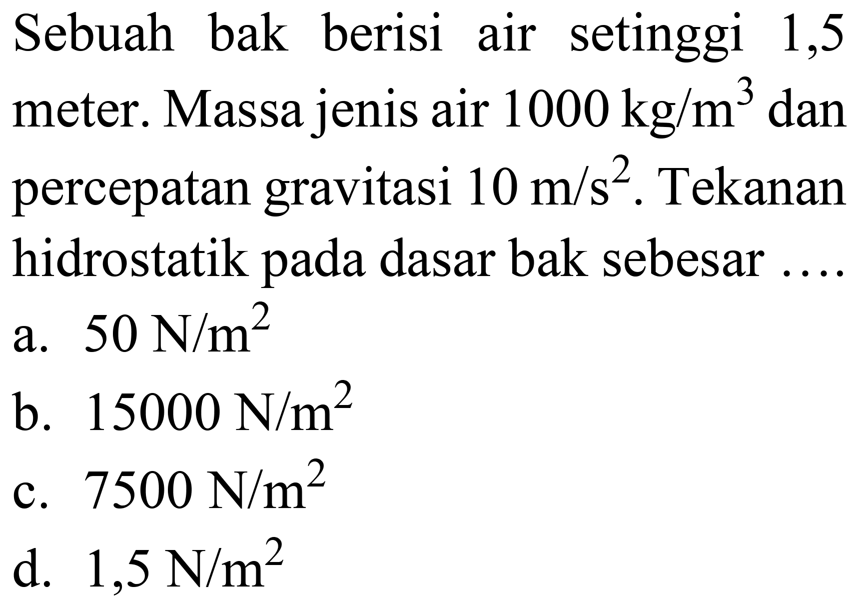 Sebuah bak berisi air setinggi 1,5 meter. Massa jenis air  1000 kg / m^(3)  dan percepatan gravitasi  10 m / s^(2) . Tekanan hidrostatik pada dasar bak sebesar
a.  50 ~N / m^(2) 
b.  15000 ~N / m^(2) 
c.  7500 ~N / m^(2) 
d.  1,5 ~N / m^(2) 