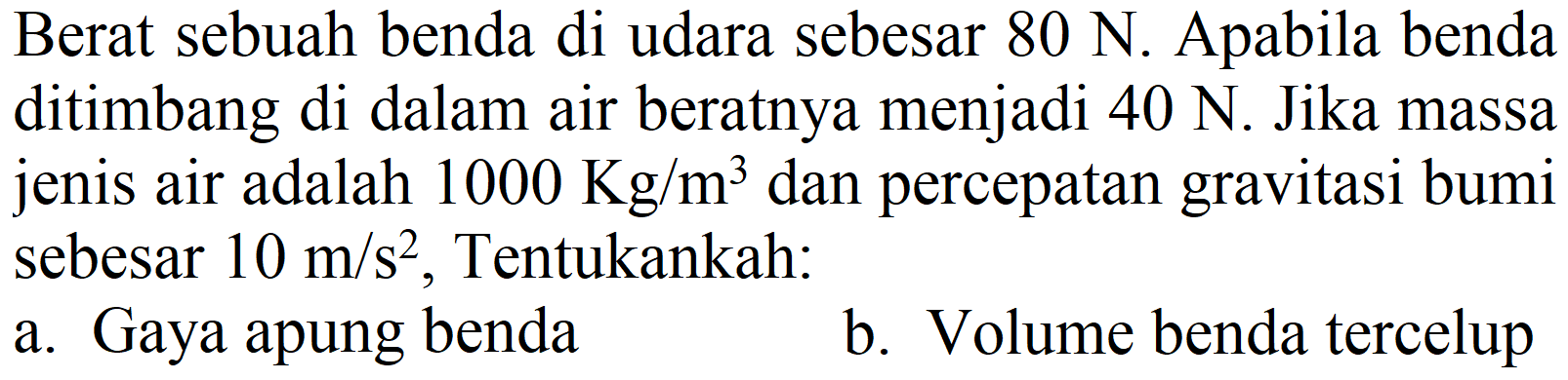 Berat sebuah benda di udara sebesar 80 N. Apabila benda ditimbang di dalam air beratnya menjadi 40 N. Jika massa jenis air adalah 1000 Kg/m^3 dan percepatan gravitasi bumi sebesar 10 m/s^2, Tentukankah: 
a. Gaya apung benda
b. Volume benda tercelup