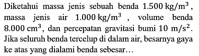 Diketahui massa jenis sebuah benda 1.500 kg/m^3, massa jenis air 1.000 kg/m^3, volume benda 8.000 cm^3, dan percepatan gravitasi bumi 10 m/s^2. Jika seluruh benda tercelup di dalam air, besarnya gaya ke atas yang dialami benda sebesar...