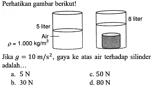 Perhatikan gambar berikut! 
5 liter Air rho = 1.000 kg/m^3 8 liter
Jika g = 10 m/s^2, gaya ke atas air terhadap silinder adalah...
a.  5 N 
c.  50 N 
b.  30 N 
d.  80 N 