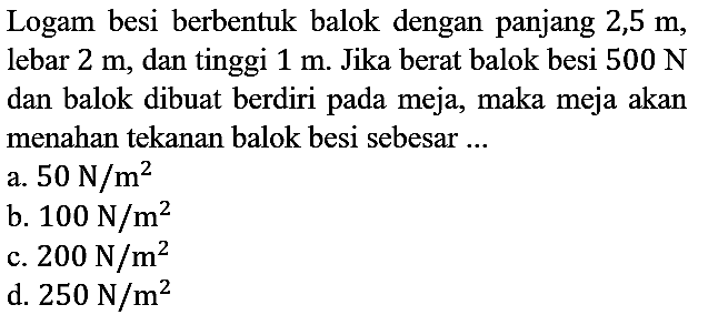 Logam besi berbentuk balok dengan panjang 2,5 m, lebar 2 m, dan tinggi 1 m. Jika berat balok besi 500 N dan balok dibuat berdiri pada meja, maka meja akan menahan tekanan balok besi sebesar ...
