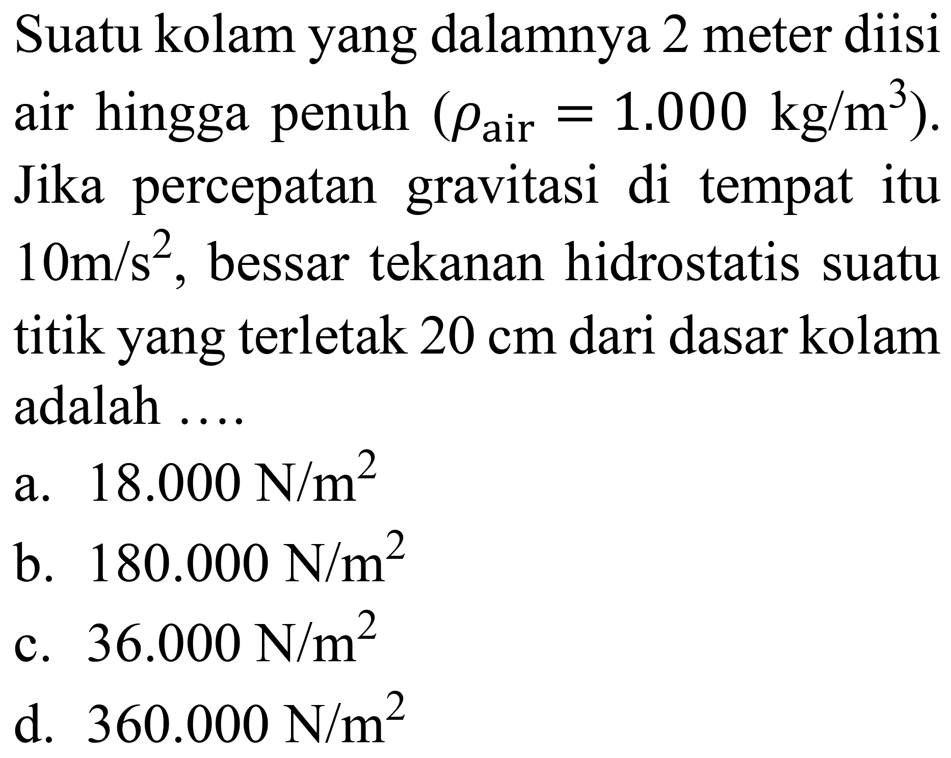 Suatu kolam yang dalamnya 2 meter diisi air hingga penuh  (rho_( {air ))=1.000 kg / m^(3)) . Jika percepatan gravitasi di tempat itu  10 m / s^(2) , bessar tekanan hidrostatis suatu titik yang terletak  20 cm  dari dasar kolam adalah ....
a.  18.000 ~N / m^(2) 
b.  180.000 ~N / m^(2) 
c.  36.000 ~N / m^(2) 
d.  360.000 ~N / m^(2) 