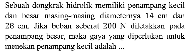 Sebuah dongkrak hidrolik memiliki penampang kecil dan besar masing-masing diameternya 14 cm dan 28 cm. Jika beban seberat 200 N diletakkan pada penampang besar, maka gaya yang diperlukan untuk menekan penampang kecil adalah ...