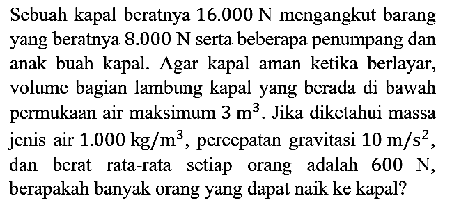 Sebuah kapal beratnya 16.000 N mengangkut barang yang beratnya 8.000 N serta beberapa penumpang dan anak buah kapal. Agar kapal aman ketika berlayar, volume bagian lambung kapal yang berada di bawah permukaan air maksimum 3 m^3. Jika diketahui massa jenis air 1.000 kg/m^3, percepatan gravitasi 10 m/s^2, dan berat rata-rata setiap orang adalah 600 N, berapakah banyak orang yang dapat naik ke kapal?