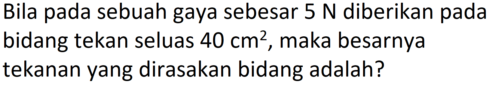 Bila pada sebuah gaya sebesar 5 N diberikan pada bidang tekan seluas 40 cm^2, maka besarnya tekanan yang dirasakan bidang adalah?