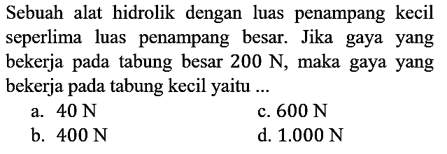 Sebuah alat hidrolik dengan luas penampang kecil seperlima luas penampang besar. Jika gaya yang bekerja pada tabung besar 200 N, maka gaya yang bekerja pada tabung kecil yaitu ...
