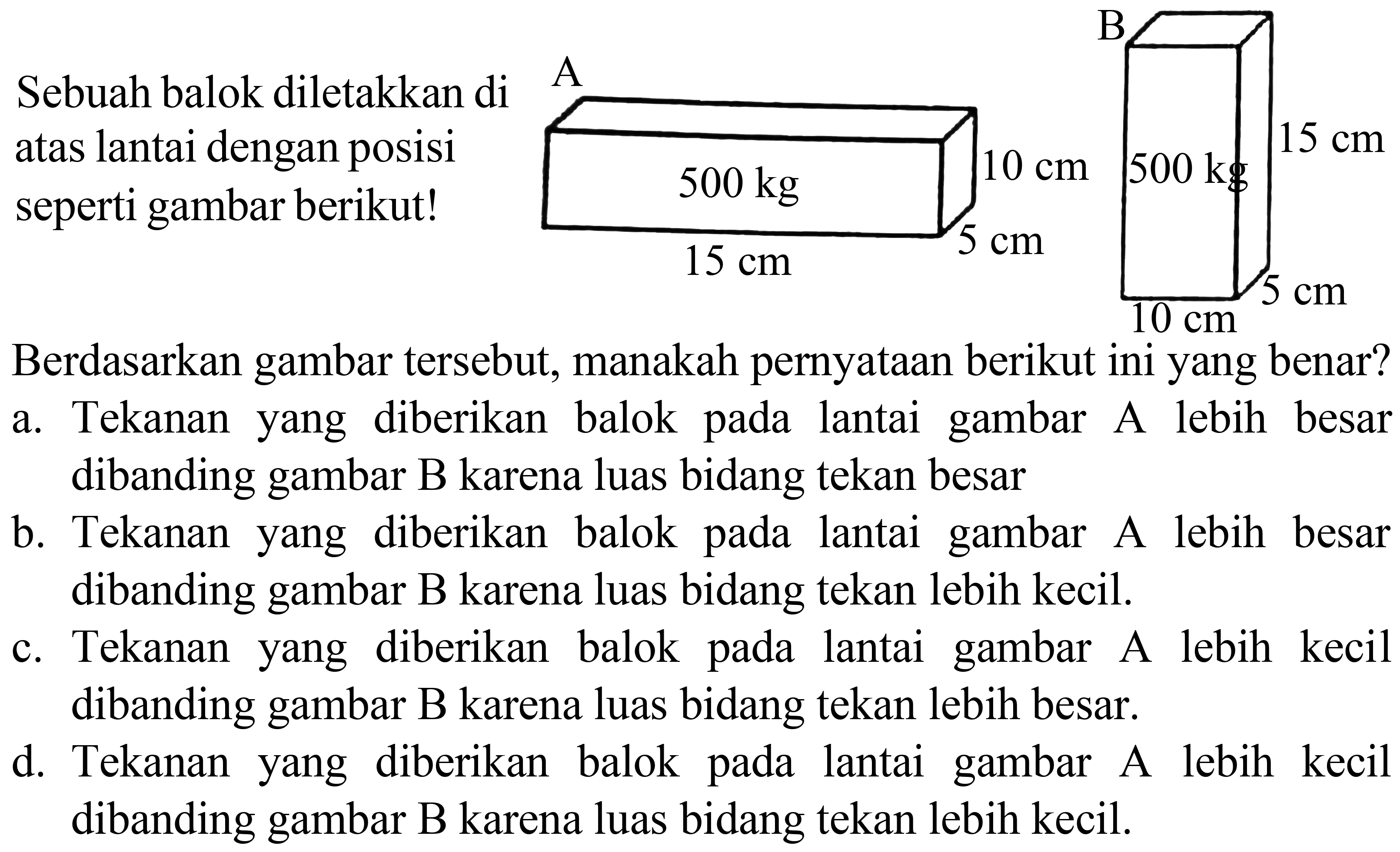 Sebuah balok diletakkan di atas lantai dengan posisi seperti gambar berikut!
Berdasarkan gambar tersebut, manakah pernyataan berikut ini yang benar?
a. Tekanan yang diberikan balok pada lantai gambar A lebih besar dibanding gambar B karena luas bidang tekan besar
b. Tekanan yang diberikan balok pada lantai gambar A lebih besar dibanding gambar B karena luas bidang tekan lebih kecil.
c. Tekanan yang diberikan balok pada lantai gambar A lebih kecil dibanding gambar B karena luas bidang tekan lebih besar.
d. Tekanan yang diberikan balok pada lantai gambar A lebih kecil dibanding gambar B karena luas bidang tekan lebih kecil.