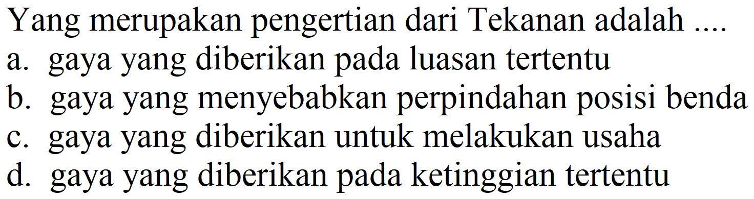 Yang merupakan pengertian dari Tekanan adalah ....
a. gaya yang diberikan pada luasan tertentu
b. gaya yang menyebabkan perpindahan posisi benda
c. gaya yang diberikan untuk melakukan usaha
d. gaya yang diberikan pada ketinggian tertentu