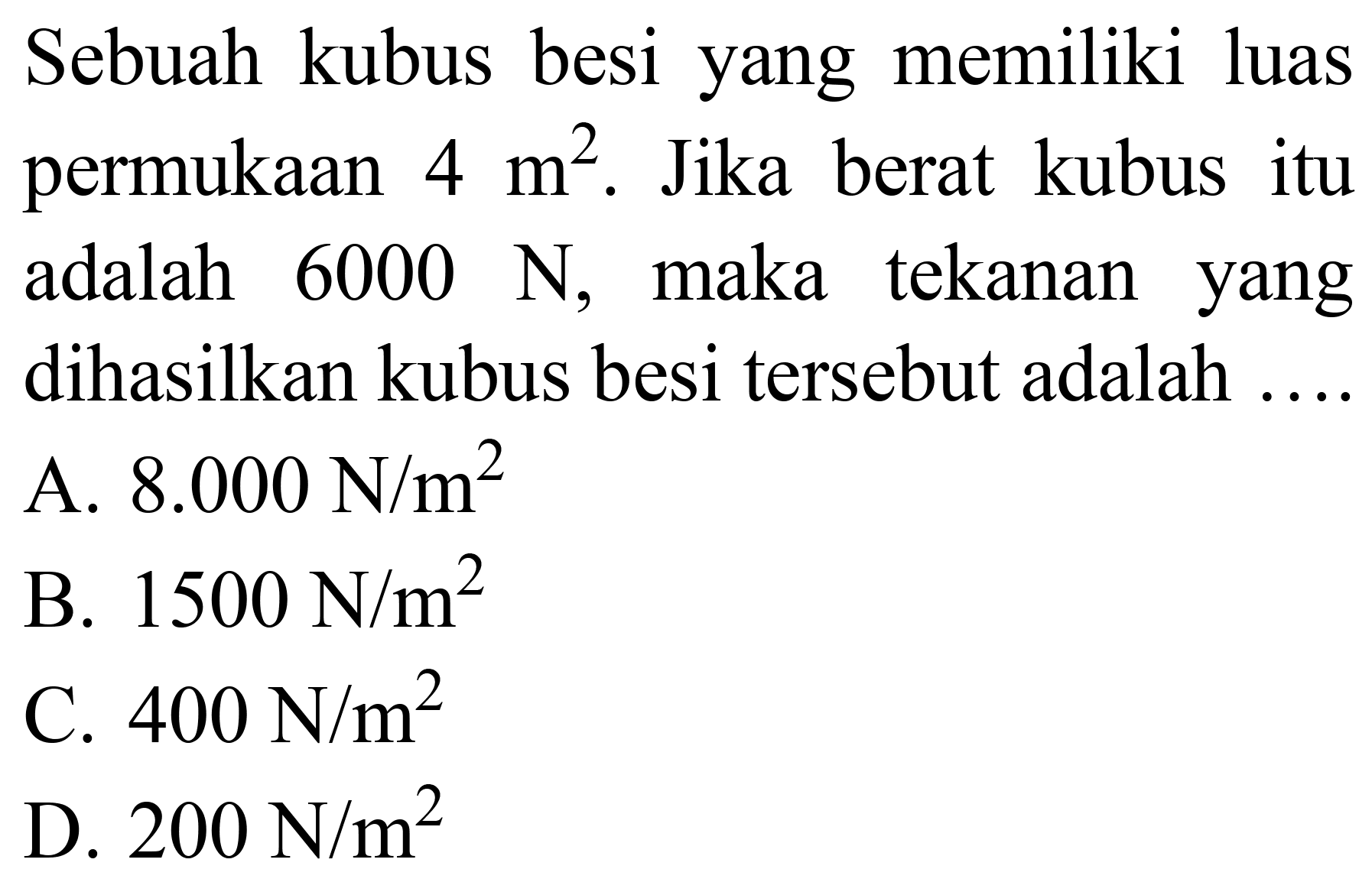 Sebuah kubus besi yang memiliki luas permukaan  4 m^(2) . Jika berat kubus itu adalah  6000 ~N , maka tekanan yang dihasilkan kubus besi tersebut adalah ....
A.  8.000 ~N / m^(2) 
B.  1500 ~N / m^(2) 
C.  400 ~N / m^(2) 
D.  200 ~N / m^(2) 