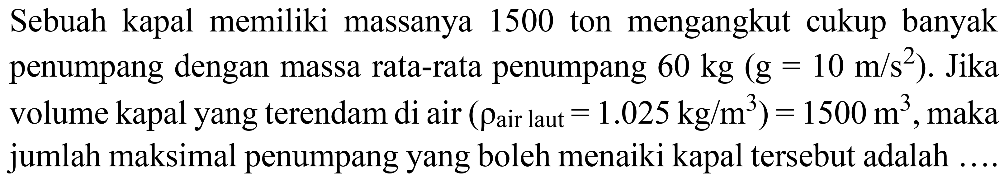 Sebuah kapal memiliki massanya 1500 ton mengangkut cukup banyak penumpang dengan massa rata-rata penumpang  60 kg(~g=10 m / s^(2)) . Jika volume kapal yang terendam di air  (rho_( {air laut ))=1.025 kg / m^(3))=1500 m^(3) , maka jumlah maksimal penumpang yang boleh menaiki kapal tersebut adalah ....