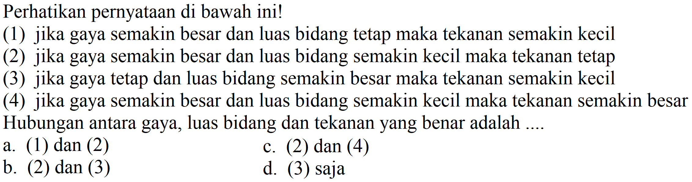 Perhatikan pernyataan di bawah ini!
(1) jika gaya semakin besar dan luas bidang tetap maka tekanan semakin kecil
(2) jika gaya semakin besar dan luas bidang semakin kecil maka tekanan tetap
(3) jika gaya tetap dan luas bidang semakin besar maka tekanan semakin kecil
(4) jika gaya semakin besar dan luas bidang semakin kecil maka tekanan semakin besar Hubungan antara gaya, luas bidang dan tekanan yang benar adalah .... 
a. (1) dan (2)
c. (2) dan (4)
b. (2) dan (3)
d. (3) saja