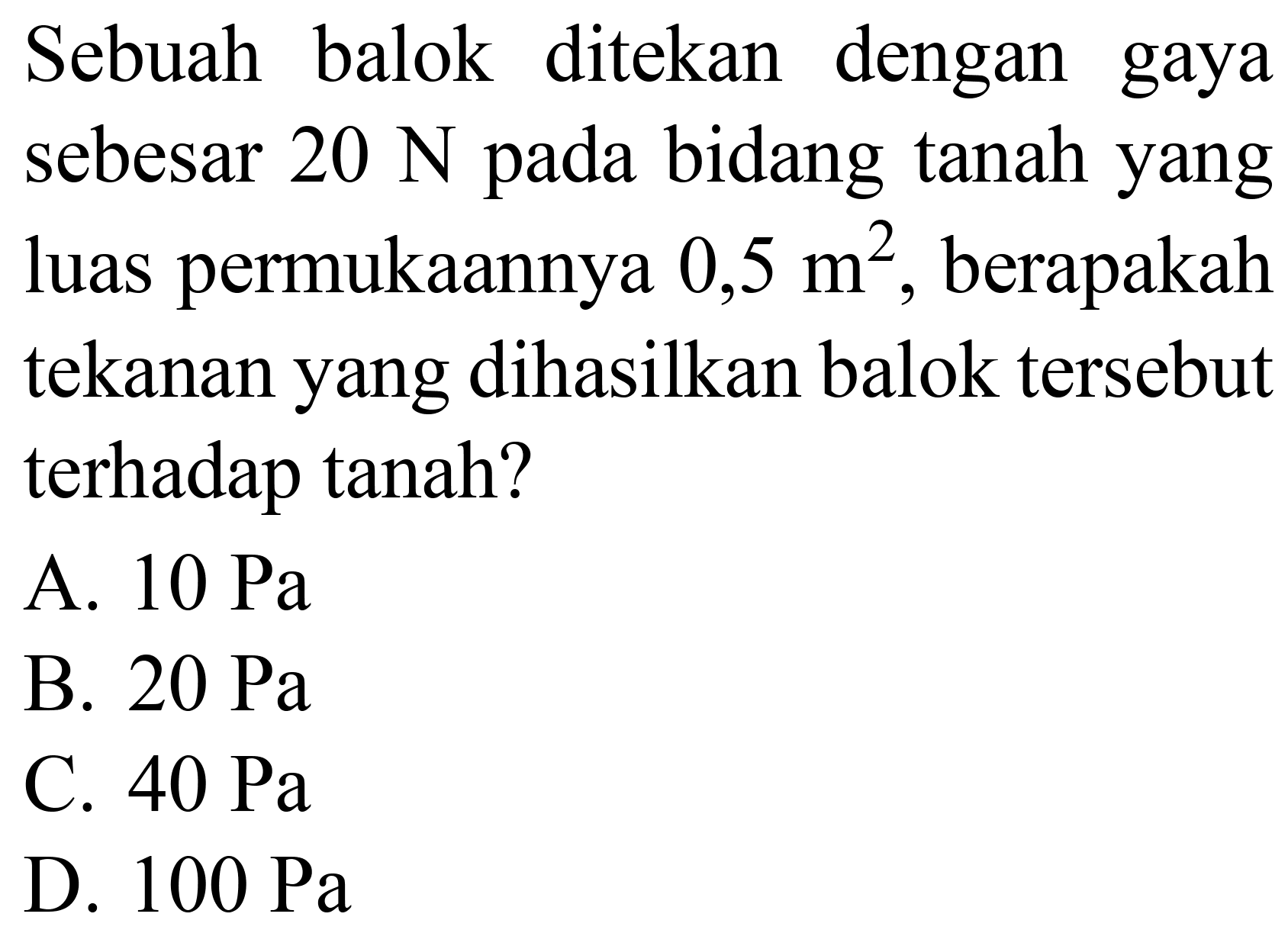 Sebuah balok ditekan dengan gaya sebesar  20 ~N  pada bidang tanah yang luas permukaannya  0,5 m^(2) , berapakah tekanan yang dihasilkan balok tersebut terhadap tanah?
A.  10 ~Pa 
B.  20 ~Pa 
C.  40 ~Pa 
D.  100 ~Pa 