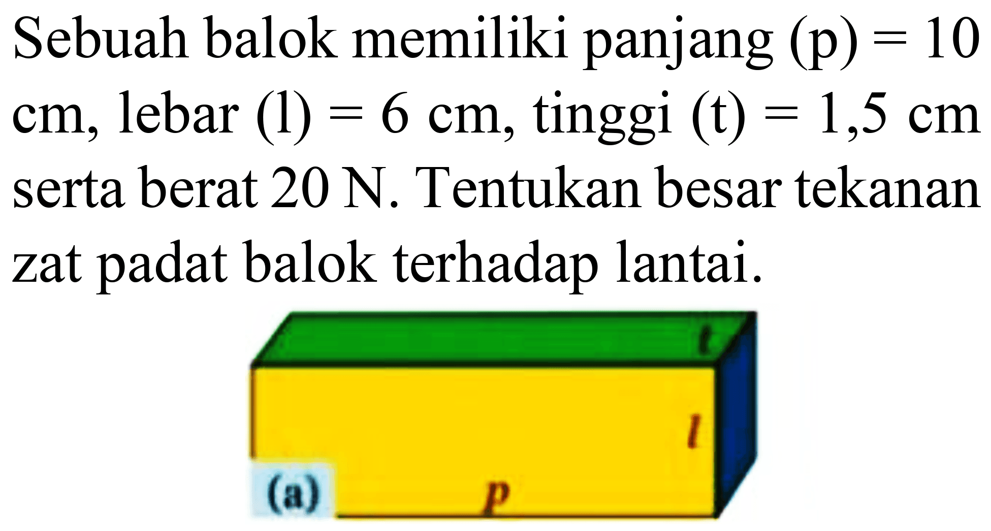 Sebuah balok memiliki panjang  (p)=10   cm , lebar  (l)=6 cm , tinggi  (t)=1,5 cm  serta berat  20 ~N . Tentukan besar tekanan zat padat balok terhadap lantai.
(a)