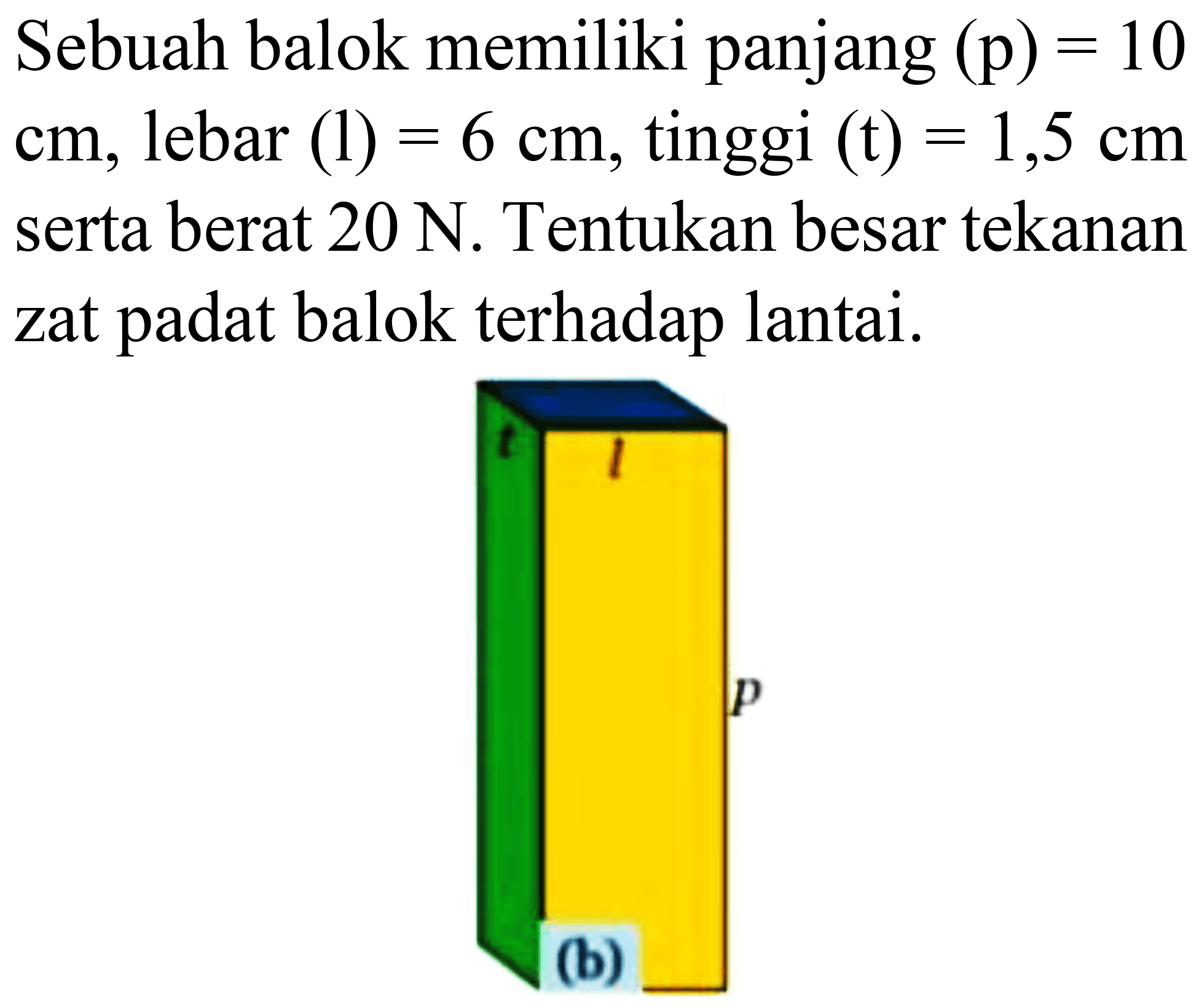 Sebuah balok memiliki panjang  (p)=10   cm , lebar  (l)=6 cm , tinggi  (t)=1,5 cm  serta berat  20 ~N . Tentukan besar tekanan zat padat balok terhadap lantai.