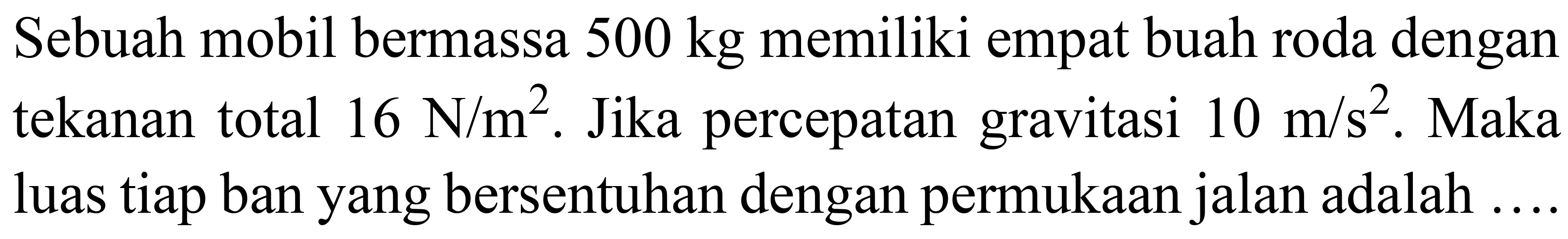 Sebuah mobil bermassa  500 kg  memiliki empat buah roda dengan tekanan total  16 ~N / m^(2) . Jika percepatan gravitasi  10 m / s^(2) . Maka luas tiap ban yang bersentuhan dengan permukaan jalan adalah