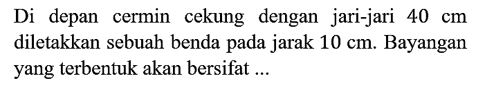 Di depan cermin cekung dengan jari-jari 40 cm diletakkan sebuah benda pada jarak 10 cm. Bayangan yang terbentuk akan bersifat ...