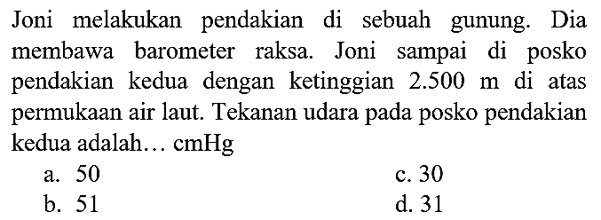 Joni melakukan pendakian di sebuah gunung. Dia membawa barometer raksa. Joni sampai di posko pendakian kedua dengan ketinggian  2.500 m  di atas permukaan air laut. Tekanan udara pada posko pendakian kedua adalah... cmHg
a. 50
c. 30
b. 51
d. 31